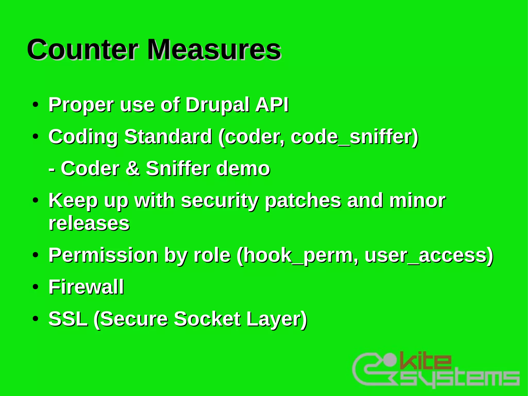Counter Measures
●   Proper use of Drupal API
●   Coding Standard (coder, code_sniffer)
    - Coder & Sniffer demo
●   Keep up with security patches and minor
    releases
●   Permission by role (hook_perm, user_access)
●   Firewall
●   SSL (Secure Socket Layer)
 