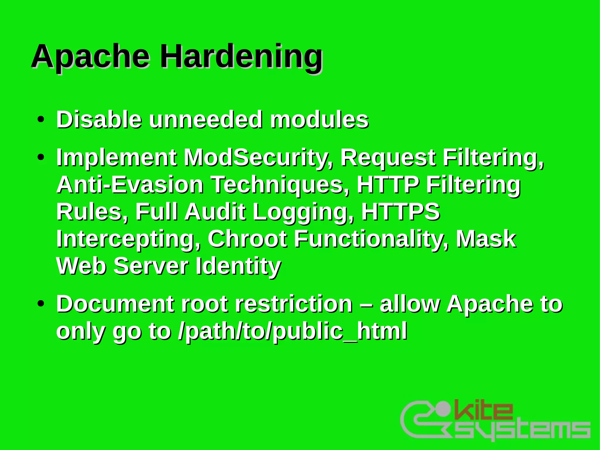 Apache Hardening
●   Disable unneeded modules
●   Implement ModSecurity, Request Filtering,
    Anti-Evasion Techniques, HTTP Filtering
    Rules, Full Audit Logging, HTTPS
    Intercepting, Chroot Functionality, Mask
    Web Server Identity
●   Document root restriction – allow Apache to
    only go to /path/to/public_html
 