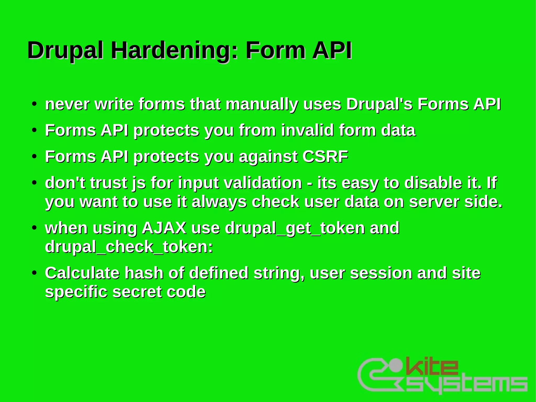 Drupal Hardening: Form API
●   never write forms that manually uses Drupal's Forms API
●   Forms API protects you from invalid form data
●   Forms API protects you against CSRF
●   don't trust js for input validation - its easy to disable it. If
    you want to use it always check user data on server side.
●   when using AJAX use drupal_get_token and
    drupal_check_token:
●   Calculate hash of defined string, user session and site
    specific secret code
 