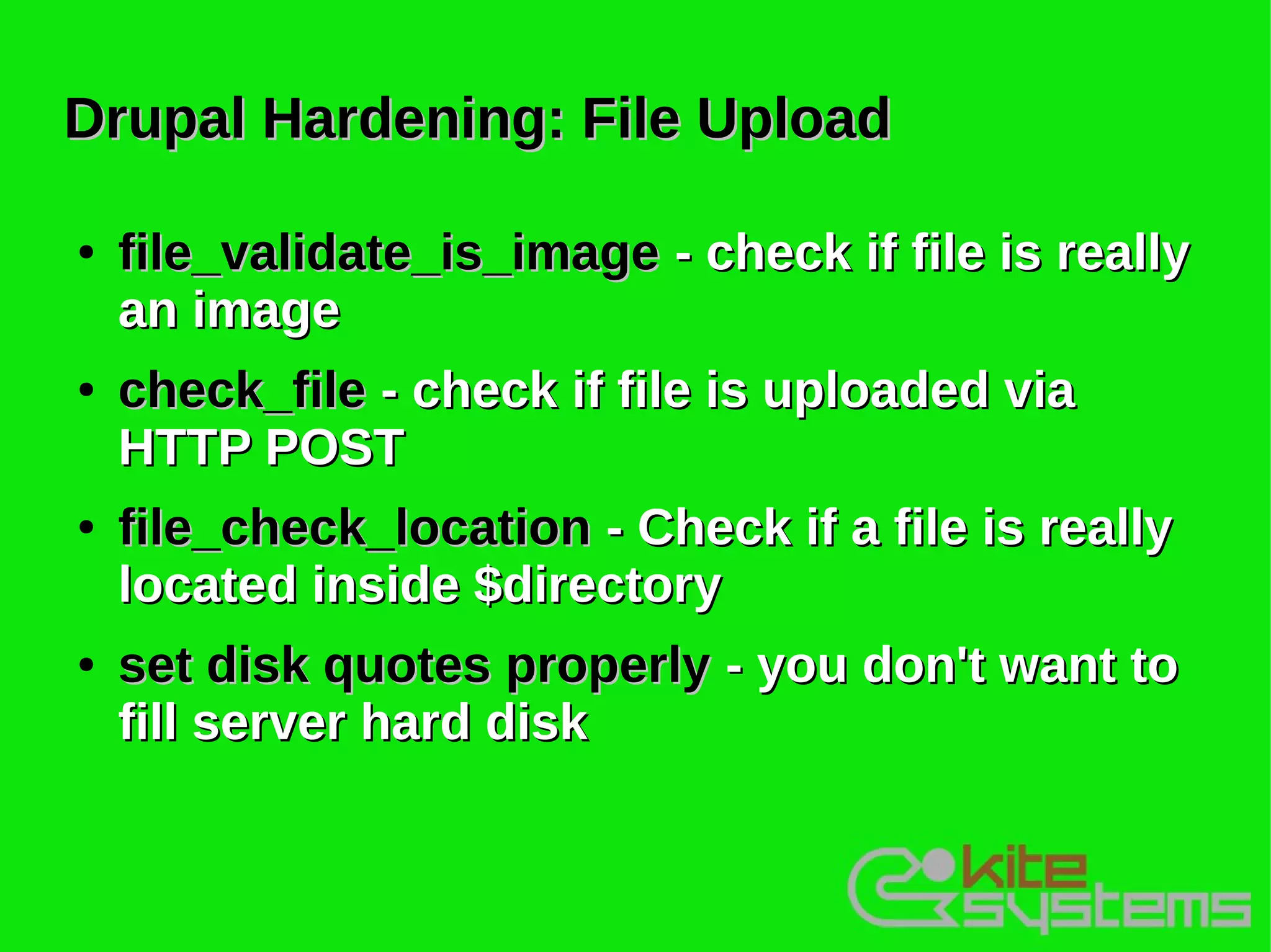Drupal Hardening: File Upload

●   file_validate_is_image - check if file is really
    an image
●   check_file - check if file is uploaded via
    HTTP POST
●   file_check_location - Check if a file is really
    located inside $directory
●   set disk quotes properly - you don't want to
    fill server hard disk
 
