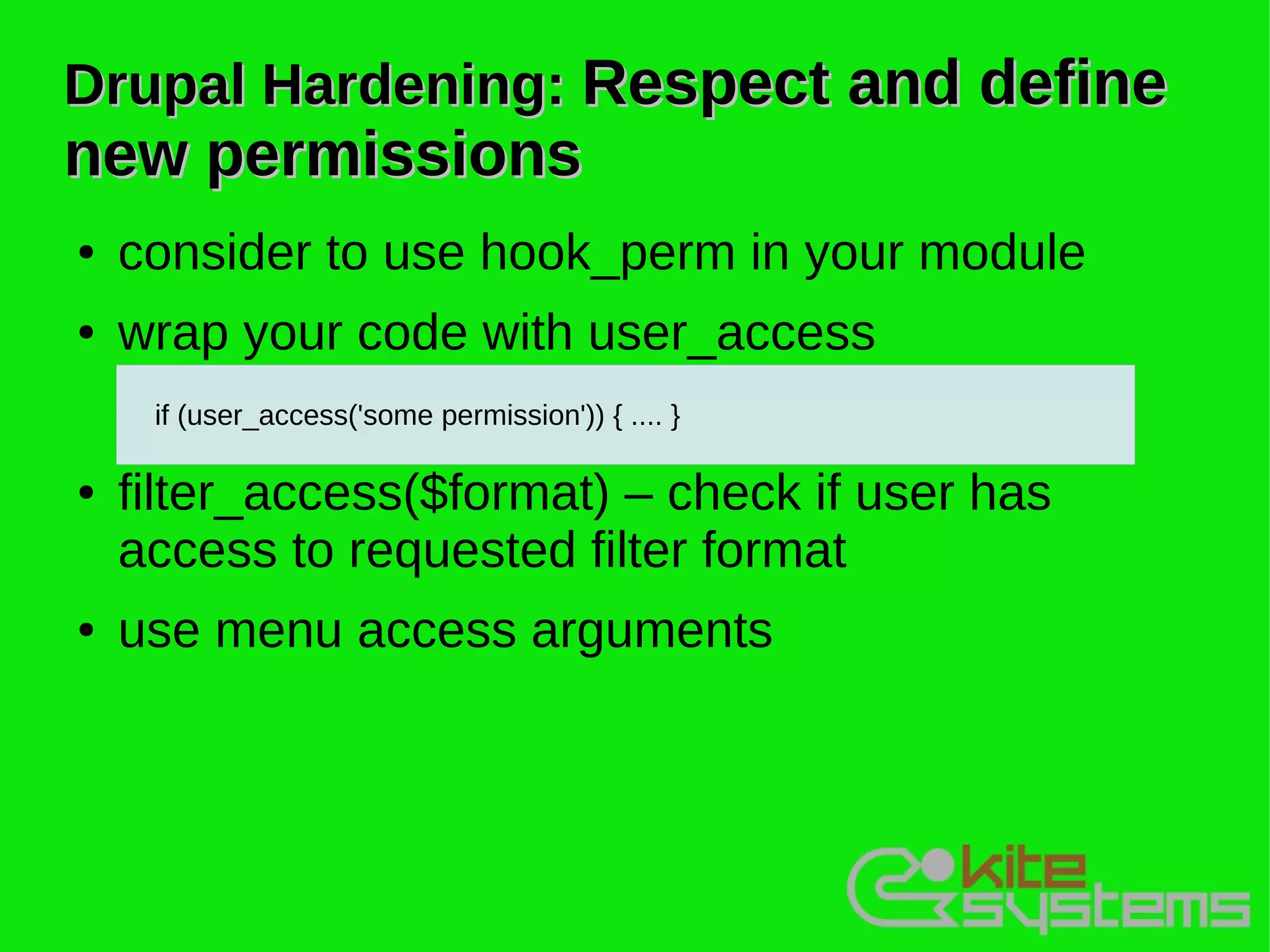 Drupal Hardening: Respect and define
new permissions
●   consider to use hook_perm in your module
●   wrap your code with user_access
     if (user_access('some permission')) { .... }

●   filter_access($format) – check if user has
    access to requested filter format
●   use menu access arguments
 