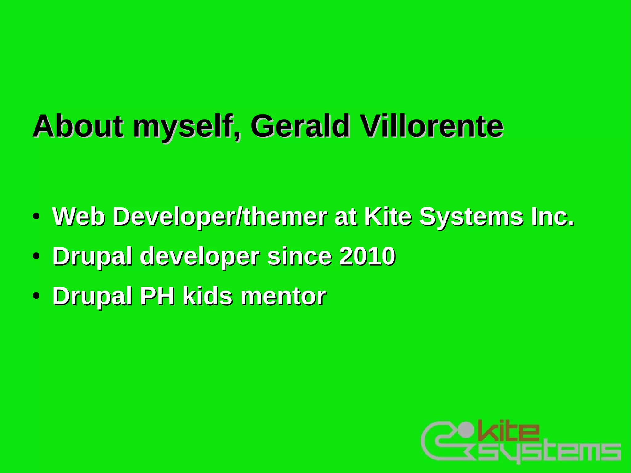 About myself, Gerald Villorente

●   Web Developer/themer at Kite Systems Inc.
●   Drupal developer since 2010
●   Drupal PH kids mentor
 