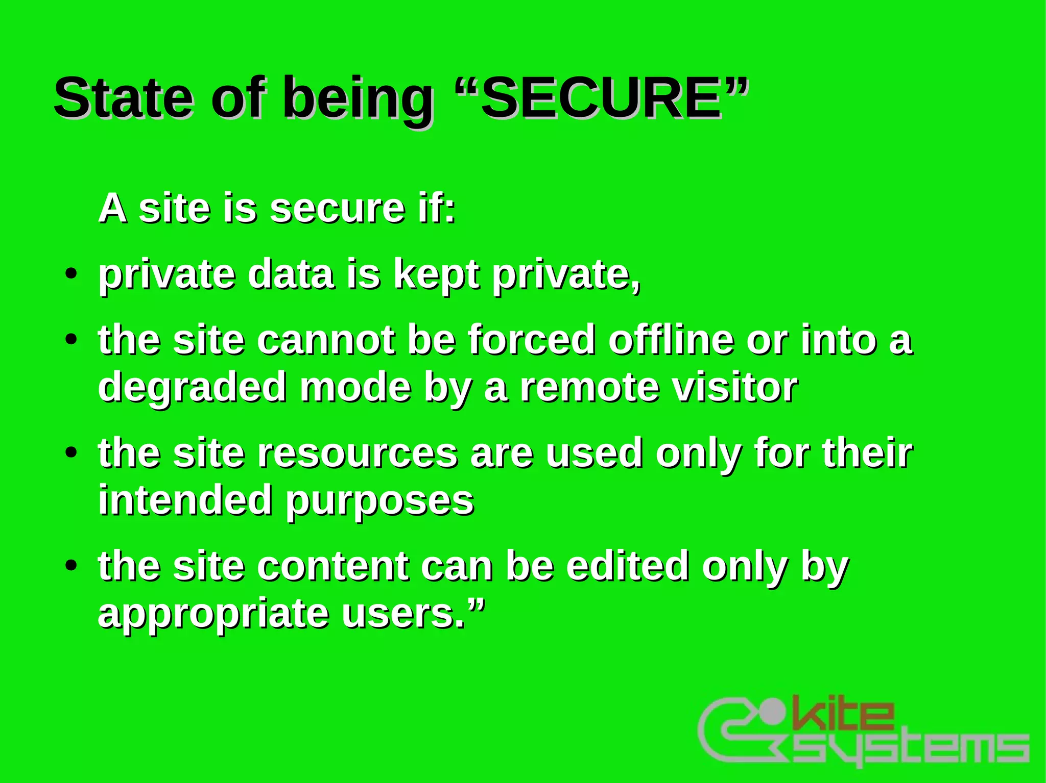 State of being “SECURE”
    A site is secure if:
●   private data is kept private,
●   the site cannot be forced offline or into a
    degraded mode by a remote visitor
●   the site resources are used only for their
    intended purposes
●   the site content can be edited only by
    appropriate users.”
 