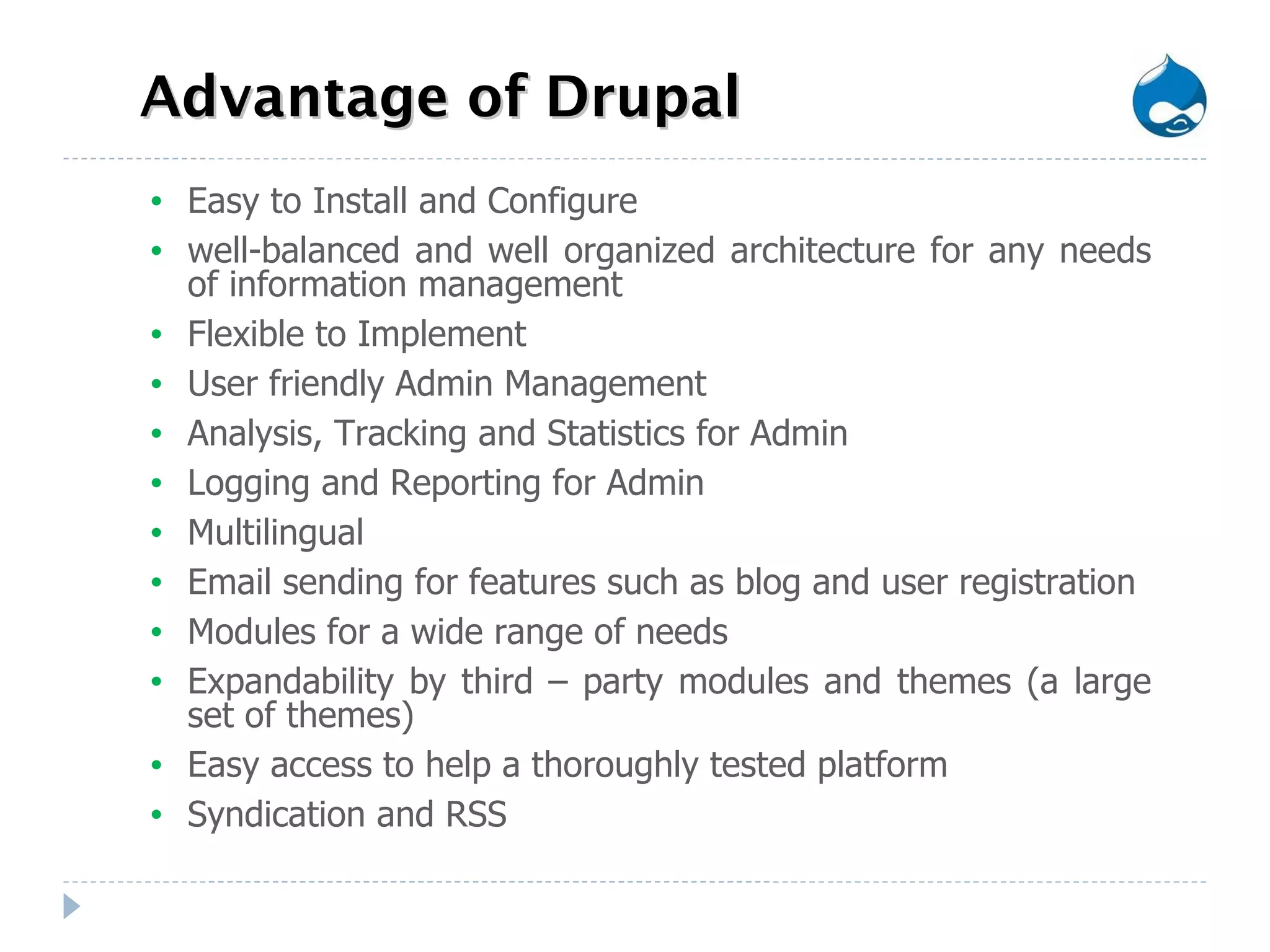 Advantage of Drupal Easy to Install and Configure well-balanced and well organized architecture for any needs of information management Flexible to Implement  User friendly Admin Management Analysis, Tracking and Statistics for Admin Logging and Reporting for Admin Multilingual Email sending for features such as blog and user registration Modules for a wide range of needs Expandability by third – party modules and themes (a large set of themes) Easy access to help a thoroughly tested platform Syndication and RSS 