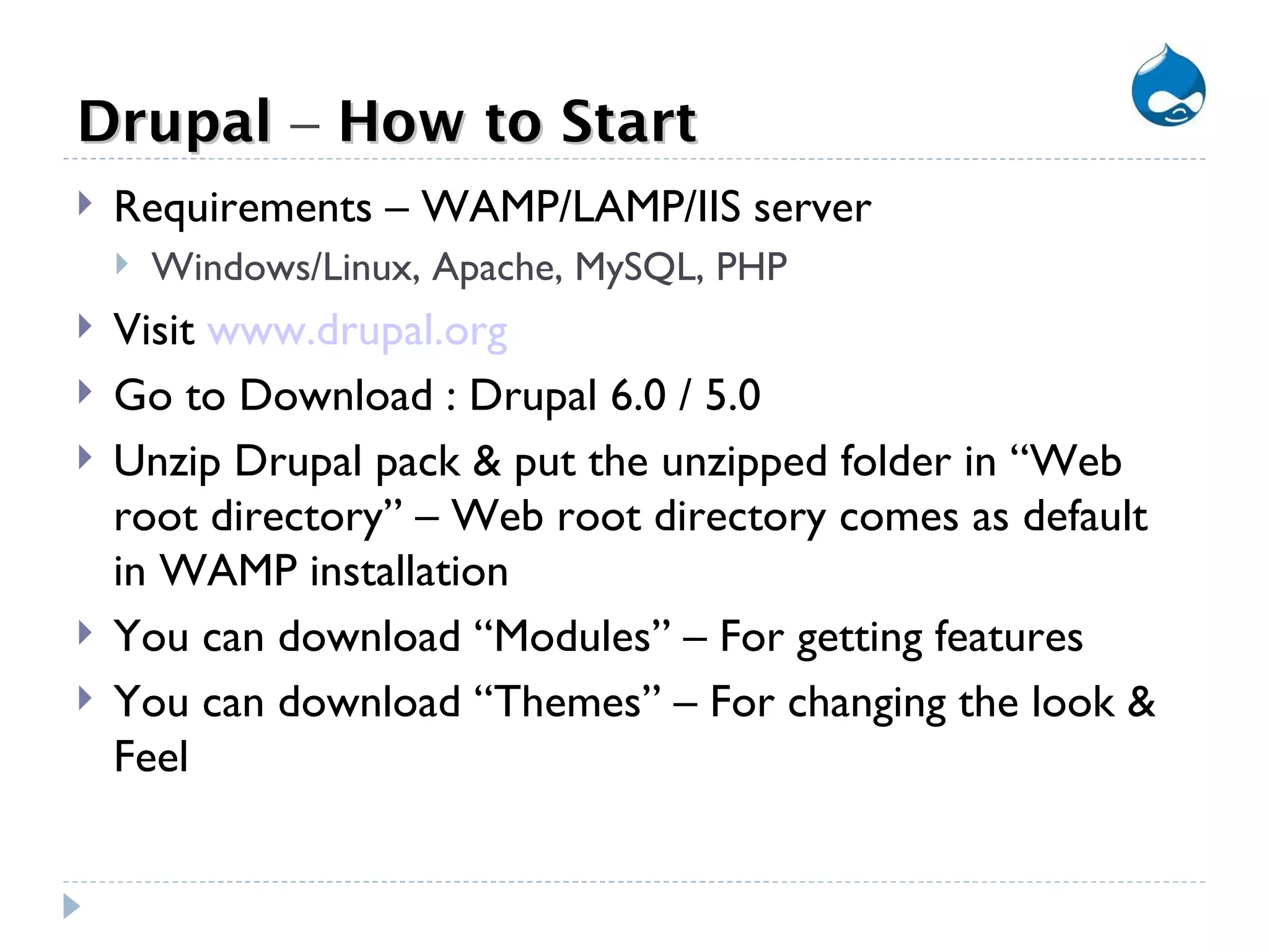 Drupal  –  How to Start Requirements – WAMP/LAMP/IIS server Windows/Linux, Apache, MySQL, PHP Visit  www.drupal.org Go to Download : Drupal 6.0 / 5.0 Unzip Drupal pack & put the unzipped folder in “Web root directory” – Web root directory comes as default in WAMP installation You can download “Modules” – For getting features You can download “Themes” – For changing the look & Feel 