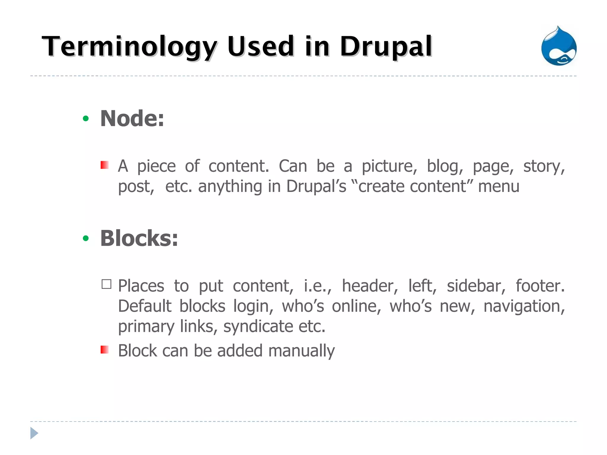 Terminology Used in Drupal Node: A piece of content. Can be a picture, blog, page, story, post,  etc. anything in Drupal’s “create content” menu Blocks: Places to put content, i.e., header, left, sidebar, footer. Default blocks login, who’s online, who’s new, navigation, primary links, syndicate etc. Block can be added manually 