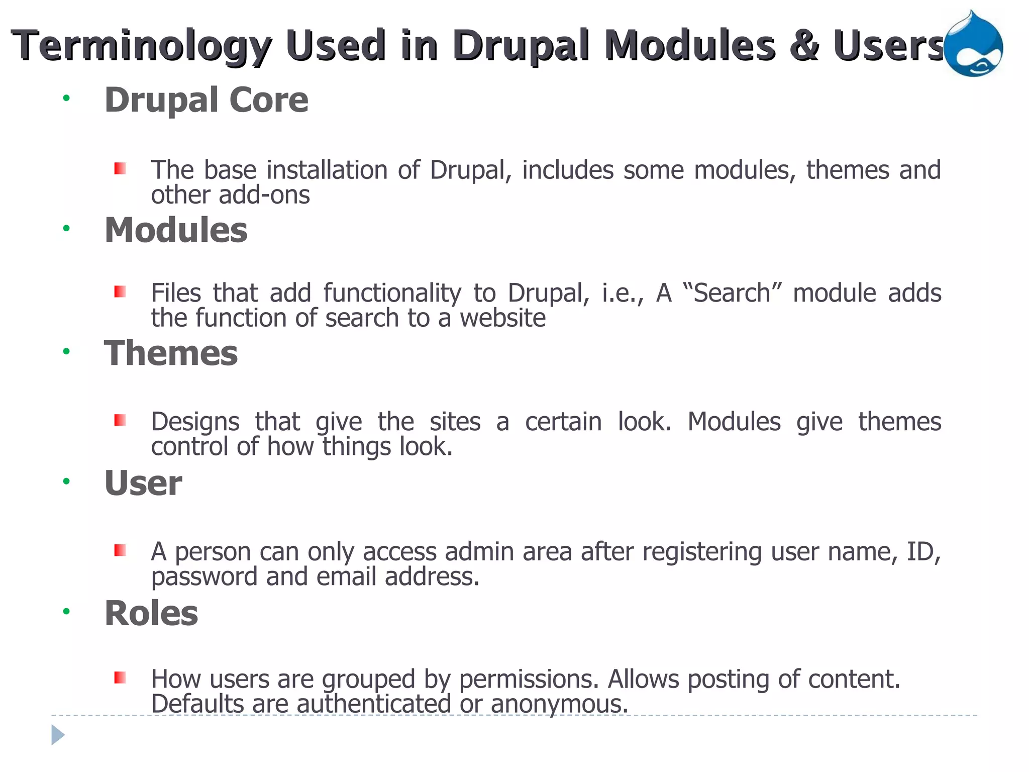 Drupal Core The base installation of Drupal, includes some modules, themes and other add-ons Modules Files that add functionality to Drupal, i.e., A “Search” module adds the function of search to a website Themes Designs that give the sites a certain look. Modules give themes control of how things look.  User A person can only access admin area after registering user name, ID, password and email address. Roles How users are grouped by permissions. Allows posting of content. Defaults are authenticated or anonymous. Terminology Used in Drupal Modules & Users 