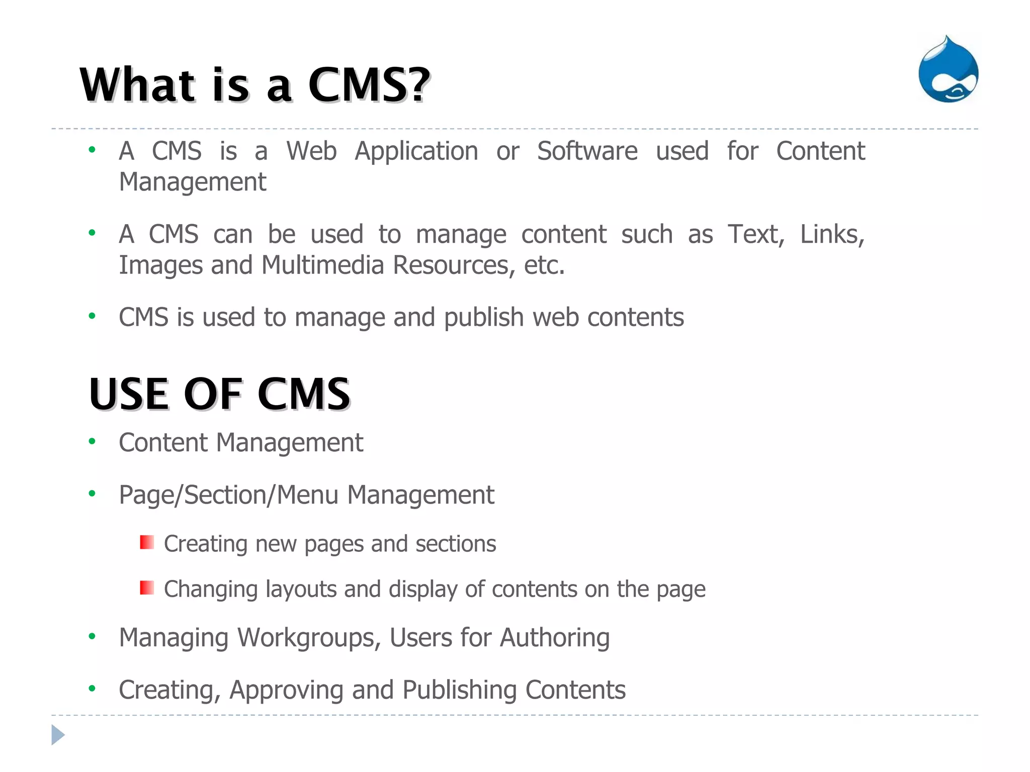 What is a CMS? USE OF CMS Content Management Page/Section/Menu Management Creating new pages and sections Changing layouts and display of contents on the page  Managing Workgroups, Users for Authoring Creating, Approving and Publishing Contents A CMS is a Web Application or Software used for Content Management  A CMS can be used to manage content such as Text, Links, Images and Multimedia Resources, etc. CMS is used to manage and publish web contents 
