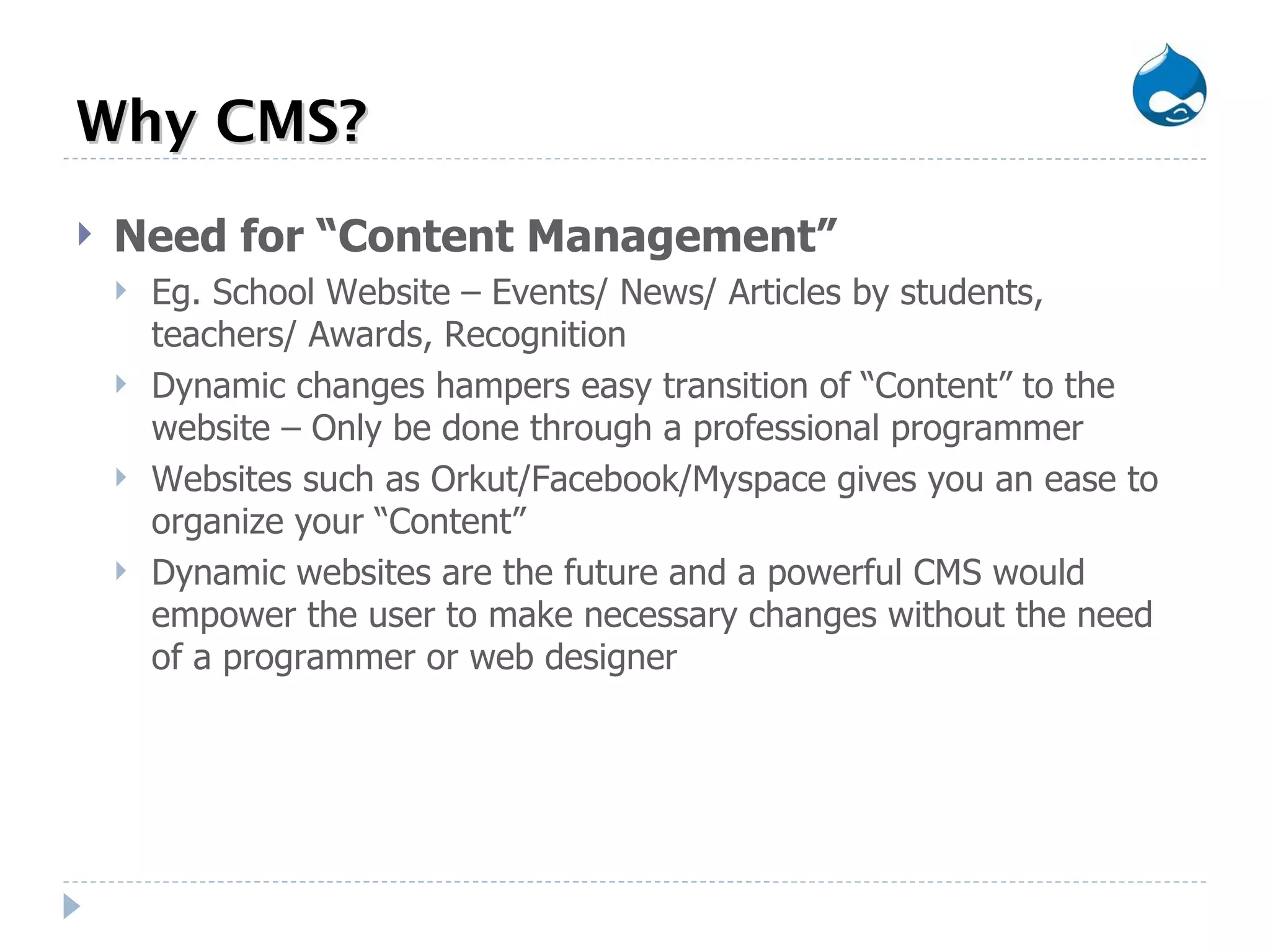 Why CMS? Need for “Content Management” Eg. School Website – Events/ News/ Articles by students, teachers/ Awards, Recognition  Dynamic changes hampers easy transition of “Content” to the website – Only be done through a professional programmer Websites such as Orkut/Facebook/Myspace gives you an ease to organize your “Content” Dynamic websites are the future and a powerful CMS would empower the user to make necessary changes without the need of a programmer or web designer 