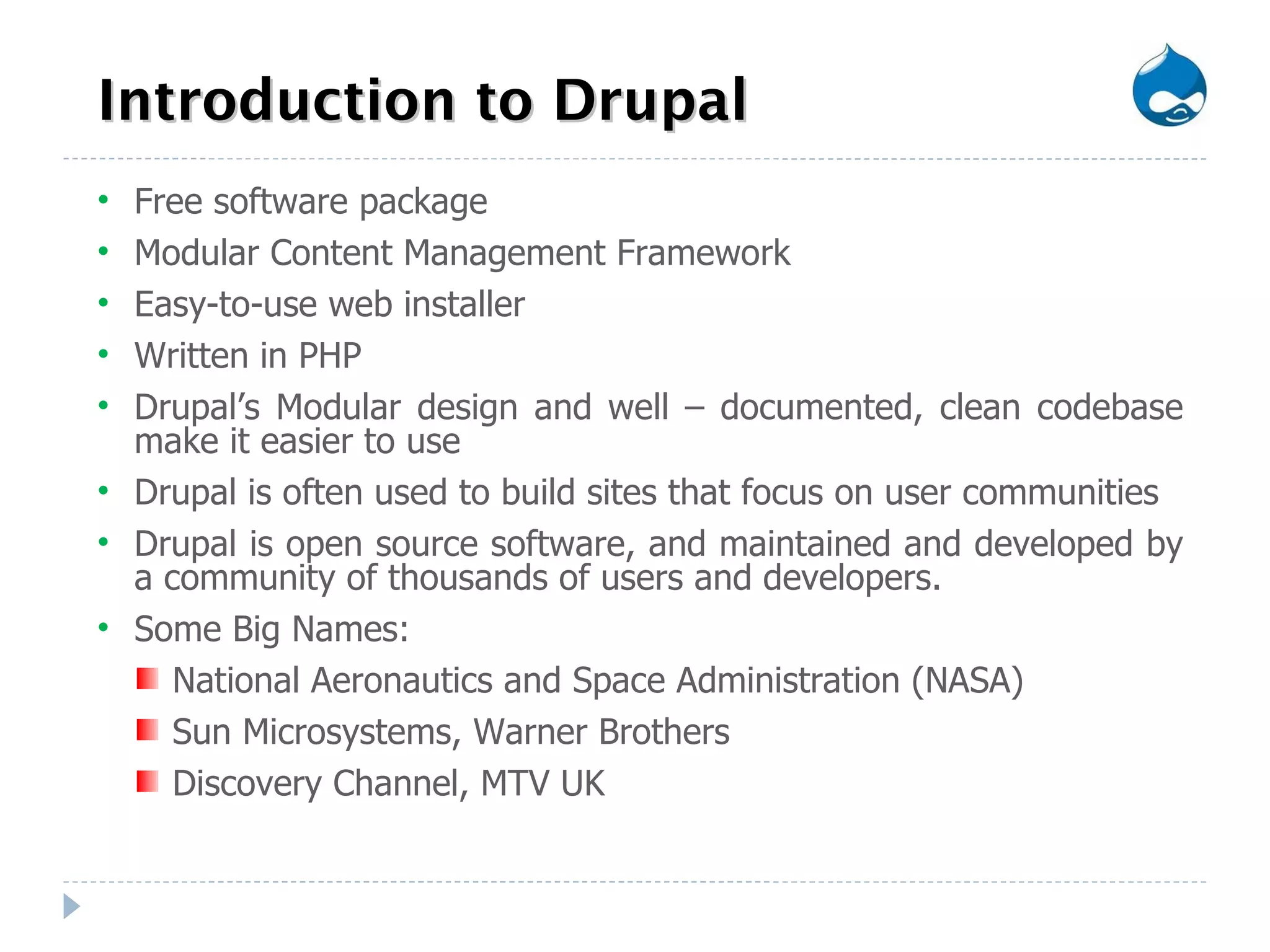 Introduction to Drupal Free software package  Modular Content Management Framework Easy-to-use web installer Written in PHP Drupal’s Modular design and well – documented, clean codebase make it easier to use Drupal is often used to build sites that focus on user communities Drupal is open source software, and maintained and developed by a community of thousands of users and developers. Some Big Names: National Aeronautics and Space Administration (NASA) Sun Microsystems, Warner Brothers  Discovery Channel, MTV UK 