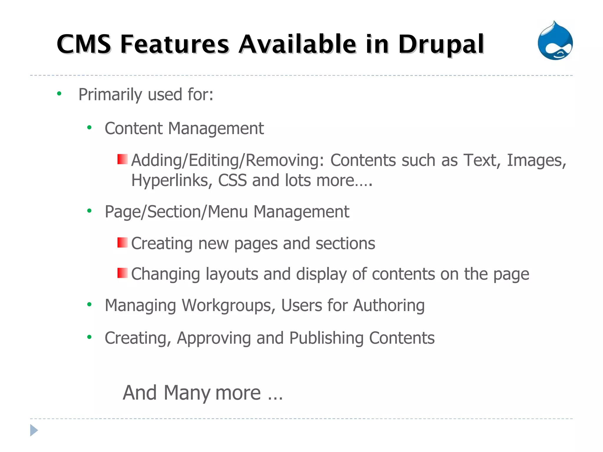 CMS Features Available in Drupal Primarily used for: Content Management Adding/Editing/Removing: Contents such as Text, Images, Hyperlinks, CSS and lots more…. Page/Section/Menu Management Creating new pages and sections Changing layouts and display of contents on the page  Managing Workgroups, Users for Authoring Creating, Approving and Publishing Contents And Many   more … 