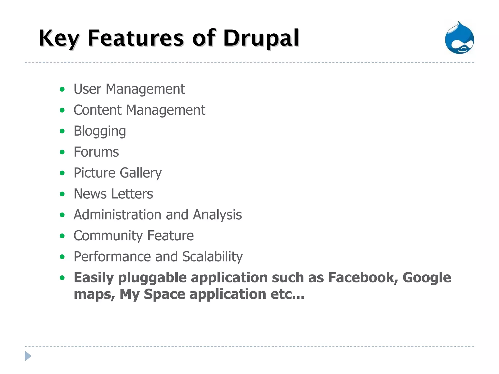 Key Features of Drupal User Management Content Management Blogging Forums Picture Gallery News Letters Administration and Analysis Community Feature Performance and Scalability Easily pluggable application such as Facebook, Google maps, My Space application etc... 