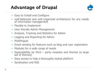 Advantage of Drupal Easy to Install and Configure well-balanced and well organized architecture for any needs of information management Flexible to Implement  User friendly Admin Management Analysis, Tracking and Statistics for Admin Logging and Reporting for Admin Multilingual Email sending for features such as blog and user registration Modules for a wide range of needs Expandability by third – party modules and themes (a large set of themes) Easy access to help a thoroughly tested platform Syndication and RSS 