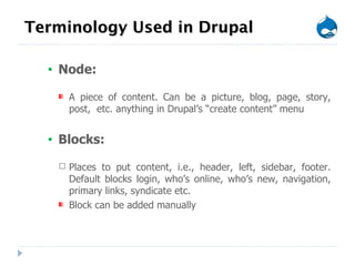 Terminology Used in Drupal Node: A piece of content. Can be a picture, blog, page, story, post,  etc. anything in Drupal’s “create content” menu Blocks: Places to put content, i.e., header, left, sidebar, footer. Default blocks login, who’s online, who’s new, navigation, primary links, syndicate etc. Block can be added manually 