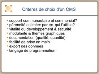 Critères de choix d'un CMS support communautaire et commercial? pérennité estimée: par ex. qui l'utilise? vitalité du développement & sécurité modularité & thèmes graphiques documentation (qualité; quantité) facilité de prise en main export des données langage de programmation 