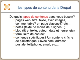 les types de contenu dans Drupal De quels  types de contenus  avez-vous besoin? pages web: titre, texte, avec images, commentable? en page d'accueil? etc... notes (texte de moins de X lignes...) blog (titre, texte, auteur, date et heure, etc) formulaire de contact contenus spécifiques? Un contenu « fiche de bibliothèque » avec nom, adresse postale, téléphone, email, etc... 