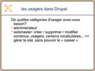 les usagers dans Drupal De quelles catégories d'usager avez-vous besoin? administrateur webmaster: créer / supprimer / modifier contenus, usagers,  certains  vocabulaires... => gérer le site, sans pouvoir le « casser » 