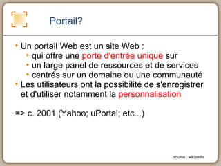Portail?  Un portail Web est un site Web : qui offre une  porte d'entrée unique  sur  un large panel de ressources et de services  centrés sur un domaine ou une communauté Les utilisateurs ont la possibilité de s'enregistrer et d'utiliser notamment la  personnalisation => c. 2001 (Yahoo; uPortal; etc...) source : wikipedia 