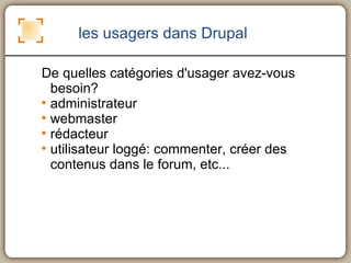 les usagers dans Drupal De quelles catégories d'usager avez-vous besoin? administrateur webmaster rédacteur utilisateur loggé: commenter, créer des contenus dans le forum, etc... 