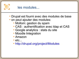 les modules... Drupal est fourni avec des modules de base on peut ajouter des modules: Mollom: gestion du spam CAS : authentification avec ldap et CAS Google analytics : stats du site Moodle Integration Amazon etc... http://drupal.org/project/Modules 