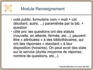 Module Renseignement coté public: formulaire nom + mail + cat (étudiant, autre, ...) paramétrée par la bib. + question côté pro: les questions ont des statuts (nouvelle, en attente, fermée, etc...), peuvent être « attribuées » à des bibliothécaires, qui ont des réponses « standard » à leur disposition (horaires). On peut avoir des stats sur le service (durée moyenne de réponse, nombre de questions, etc...)  module BibLibre en cours de dév. 