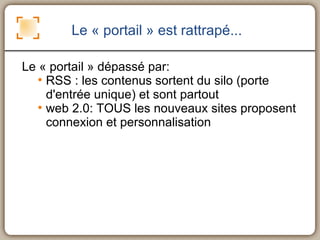 Le « portail » est rattrapé... Le « portail » dépassé par: RSS : les contenus sortent du silo (porte d'entrée unique) et sont partout web 2.0: TOUS les nouveaux sites proposent connexion et personnalisation 