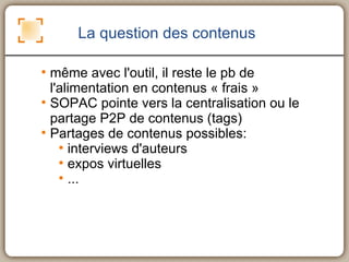 La question des contenus même avec l'outil, il reste le pb de l'alimentation en contenus « frais » SOPAC pointe vers la centralisation ou le partage P2P de contenus (tags) Partages de contenus possibles: interviews d'auteurs expos virtuelles ... 