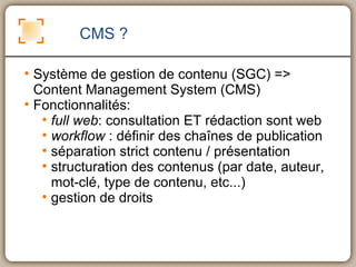 CMS ? Système de gestion de contenu (SGC) => Content Management System (CMS) Fonctionnalités: full web : consultation ET rédaction sont web workflow  : définir des chaînes de publication séparation strict contenu / présentation structuration des contenus (par date, auteur, mot-clé, type de contenu, etc...) gestion de droits 