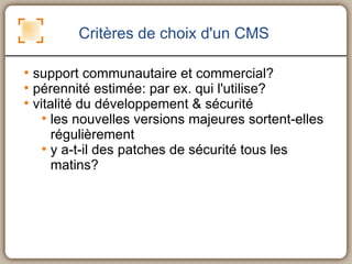 Critères de choix d'un CMS support communautaire et commercial? pérennité estimée: par ex. qui l'utilise? vitalité du développement & sécurité les nouvelles versions majeures sortent-elles régulièrement y a-t-il des patches de sécurité tous les matins? 