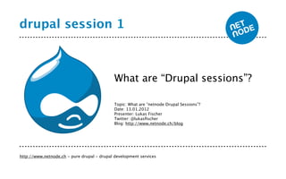 drupal session 1



                                             What are “Drupal sessions”?

                                             Topic: What are “netnode Drupal Sessions”?
                                             Date: 13.01.2012
                                             Presenter: Lukas Fischer
                                             Twitter: @lukasﬁscher
                                             Blog: http://www.netnode.ch/blog




http://www.netnode.ch - pure drupal - drupal development services
 