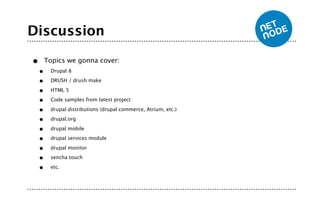 Discussion

•       Topics we gonna cover:
    •    Drupal 8

    •    DRUSH / drush make

    •    HTML 5

    •    Code samples from latest project

    •    drupal distributions (drupal commerce, Atrium, etc.)

    •    drupal.org

    •    drupal mobile

    •    drupal services module

    •    drupal monitor

    •    sencha touch

    •    etc.
 