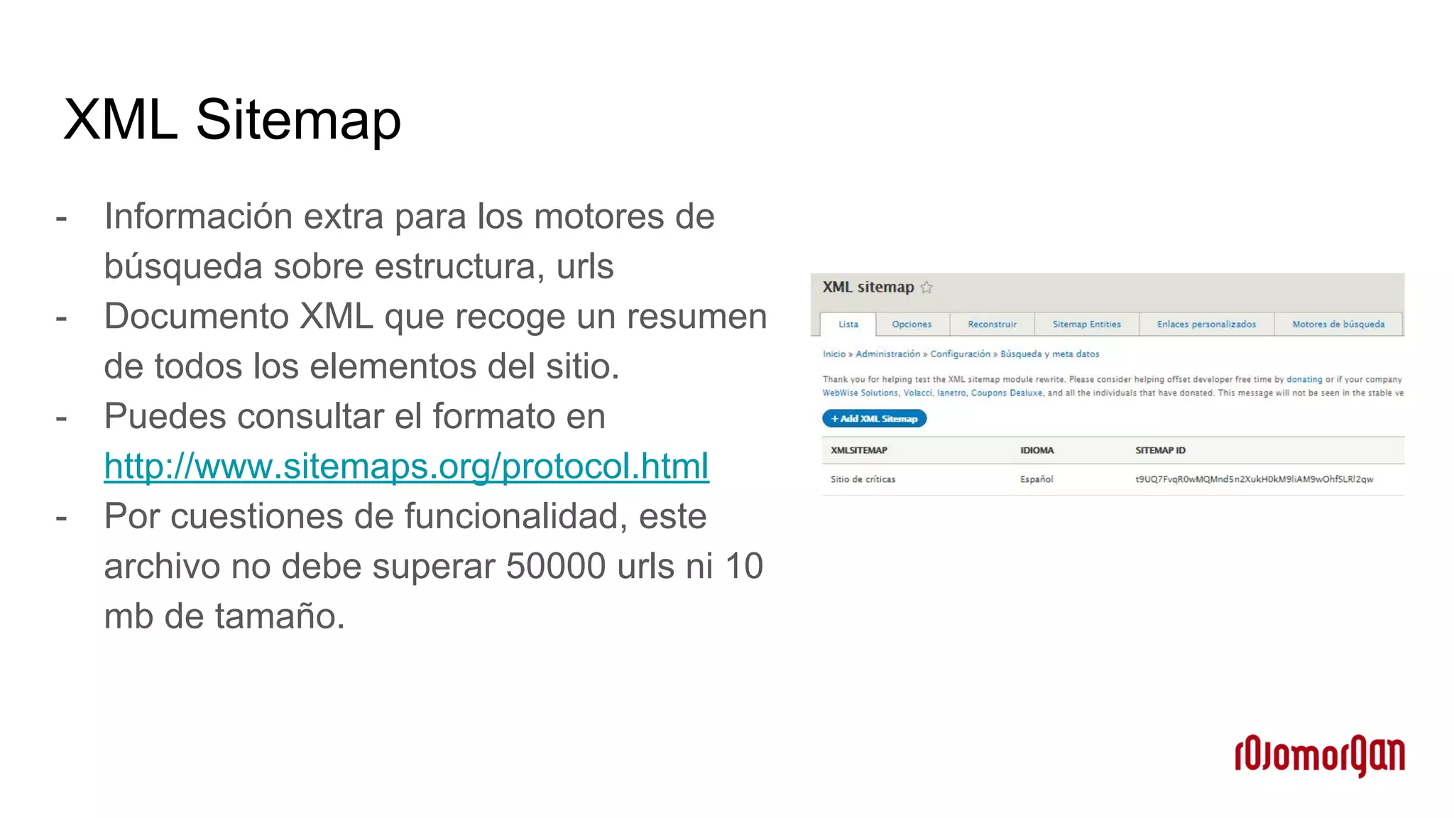 XML Sitemap
- Información extra para los motores de
búsqueda sobre estructura, urls
- Documento XML que recoge un resumen
de todos los elementos del sitio.
- Puedes consultar el formato en
http://www.sitemaps.org/protocol.html
- Por cuestiones de funcionalidad, este
archivo no debe superar 50000 urls ni 10
mb de tamaño.
 