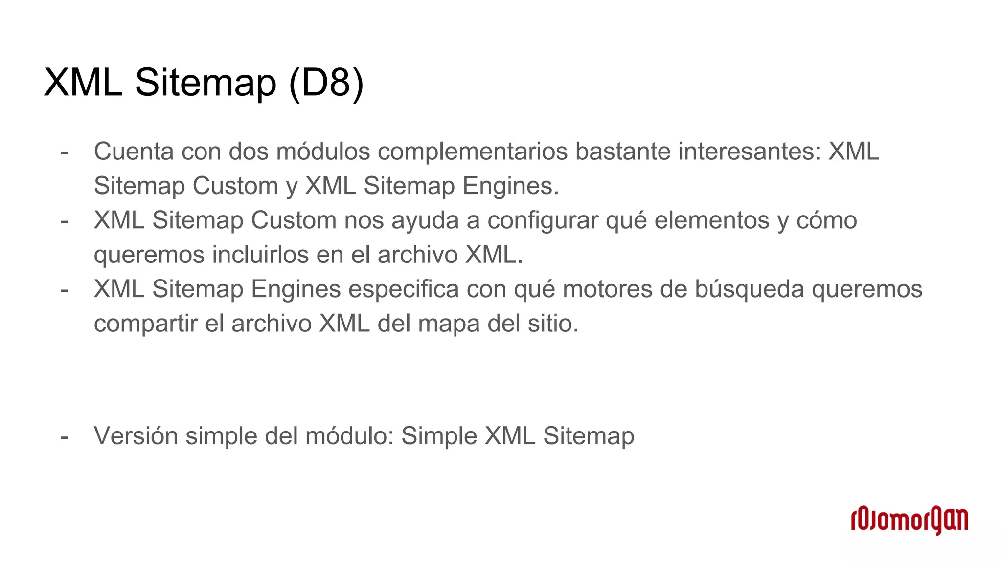 XML Sitemap (D8)
- Cuenta con dos módulos complementarios bastante interesantes: XML
Sitemap Custom y XML Sitemap Engines.
- XML Sitemap Custom nos ayuda a configurar qué elementos y cómo
queremos incluirlos en el archivo XML.
- XML Sitemap Engines especifica con qué motores de búsqueda queremos
compartir el archivo XML del mapa del sitio.
- Versión simple del módulo: Simple XML Sitemap
 