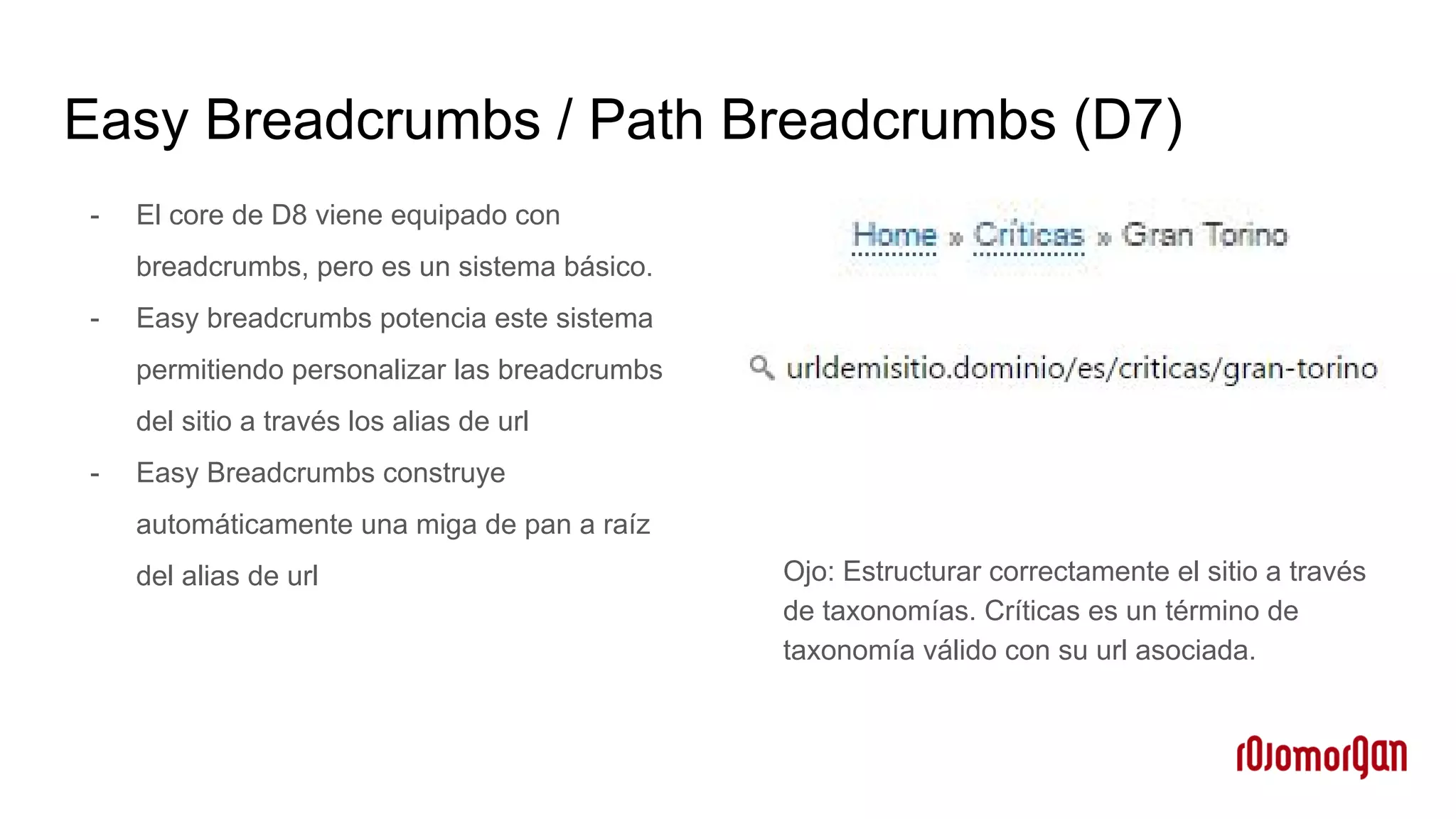 Easy Breadcrumbs / Path Breadcrumbs (D7)
- El core de D8 viene equipado con
breadcrumbs, pero es un sistema básico.
- Easy breadcrumbs potencia este sistema
permitiendo personalizar las breadcrumbs
del sitio a través los alias de url
- Easy Breadcrumbs construye
automáticamente una miga de pan a raíz
del alias de url Ojo: Estructurar correctamente el sitio a través
de taxonomías. Críticas es un término de
taxonomía válido con su url asociada.
 