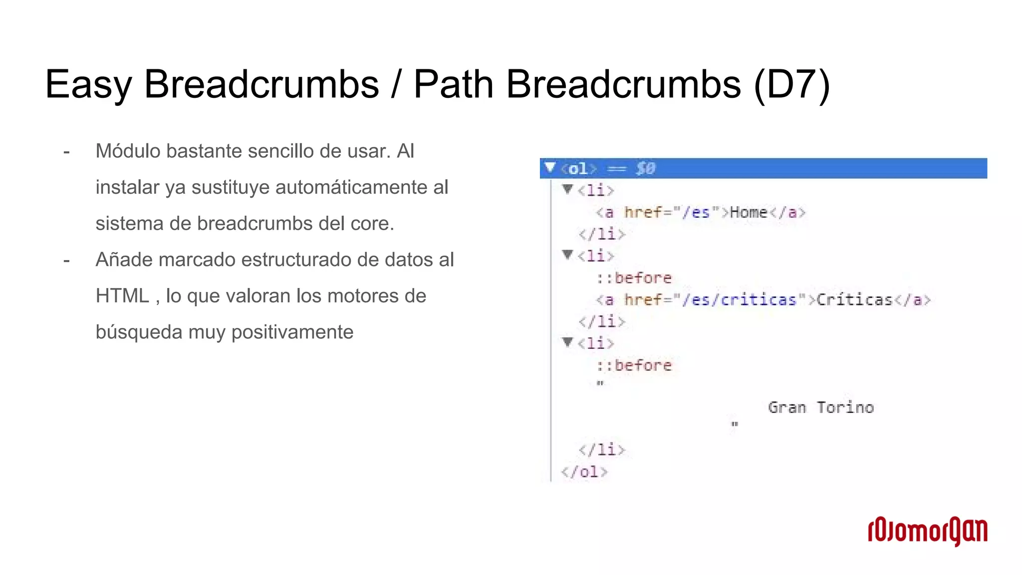Easy Breadcrumbs / Path Breadcrumbs (D7)
- Módulo bastante sencillo de usar. Al
instalar ya sustituye automáticamente al
sistema de breadcrumbs del core.
- Añade marcado estructurado de datos al
HTML , lo que valoran los motores de
búsqueda muy positivamente
 