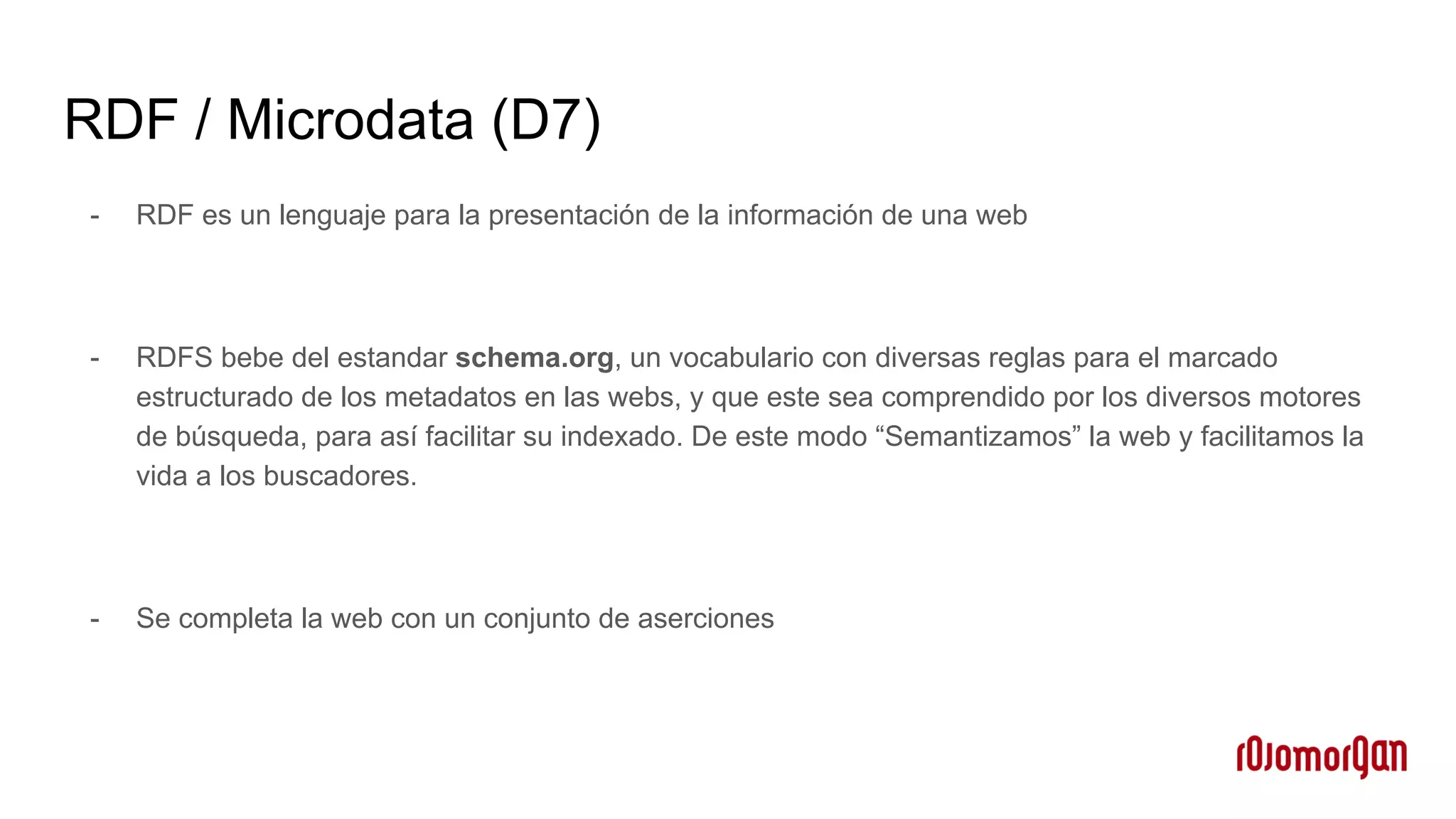 RDF / Microdata (D7)
- RDF es un lenguaje para la presentación de la información de una web
- RDFS bebe del estandar schema.org, un vocabulario con diversas reglas para el marcado
estructurado de los metadatos en las webs, y que este sea comprendido por los diversos motores
de búsqueda, para así facilitar su indexado. De este modo “Semantizamos” la web y facilitamos la
vida a los buscadores.
- Se completa la web con un conjunto de aserciones
 