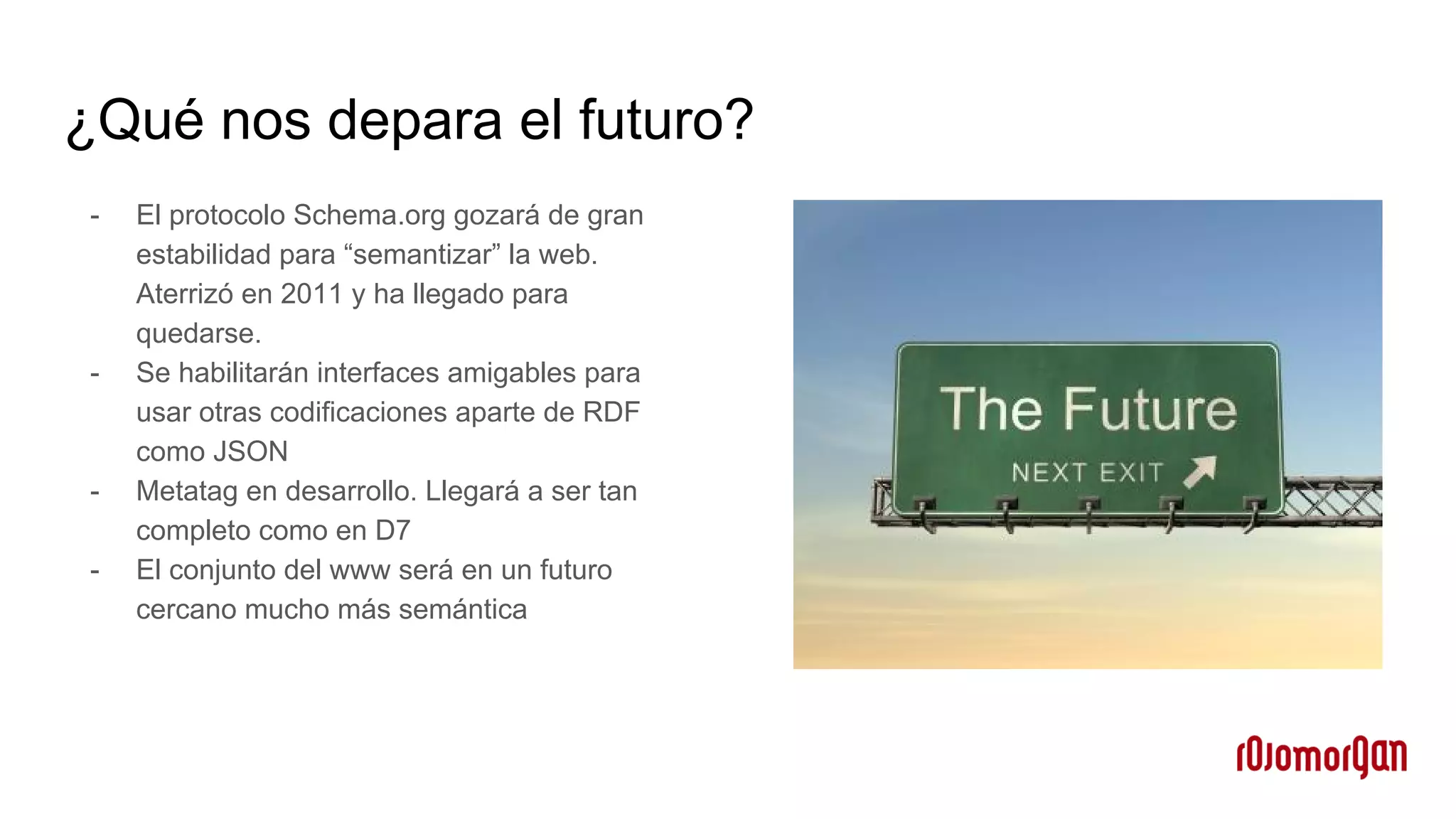 ¿Qué nos depara el futuro?
- El protocolo Schema.org gozará de gran
estabilidad para “semantizar” la web.
Aterrizó en 2011 y ha llegado para
quedarse.
- Se habilitarán interfaces amigables para
usar otras codificaciones aparte de RDF
como JSON
- Metatag en desarrollo. Llegará a ser tan
completo como en D7
- El conjunto del www será en un futuro
cercano mucho más semántica
 