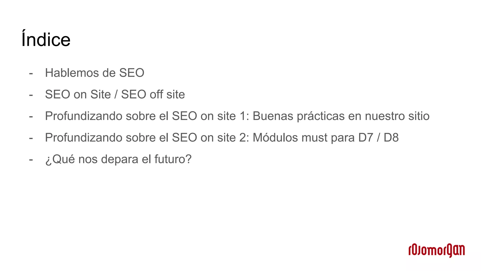 Índice
- Hablemos de SEO
- SEO on Site / SEO off site
- Profundizando sobre el SEO on site 1: Buenas prácticas en nuestro sitio
- Profundizando sobre el SEO on site 2: Módulos must para D7 / D8
- ¿Qué nos depara el futuro?
 