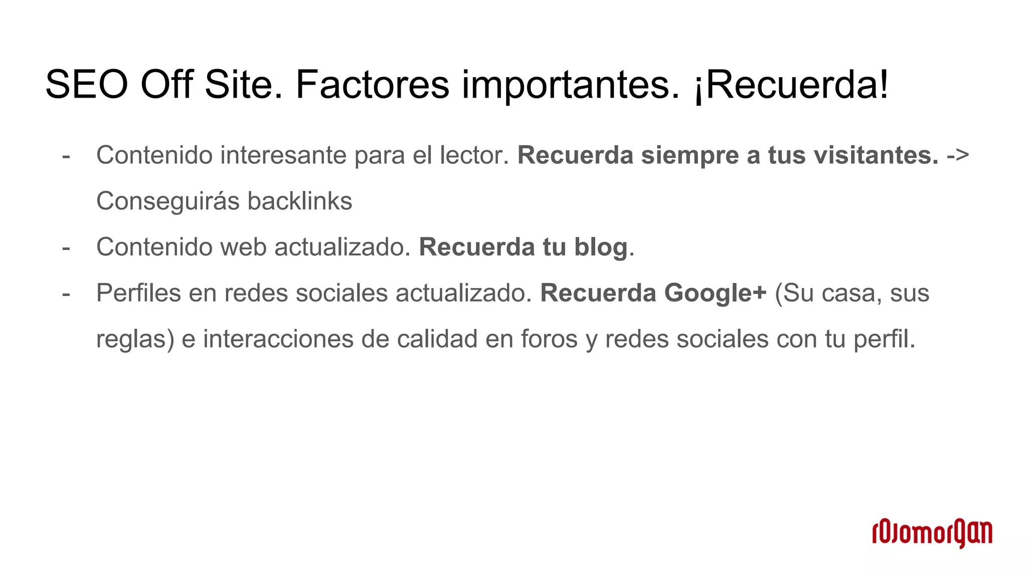 SEO Off Site. Factores importantes. ¡Recuerda!
- Contenido interesante para el lector. Recuerda siempre a tus visitantes. ->
Conseguirás backlinks
- Contenido web actualizado. Recuerda tu blog.
- Perfiles en redes sociales actualizado. Recuerda Google+ (Su casa, sus
reglas) e interacciones de calidad en foros y redes sociales con tu perfil.
 