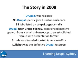 The Story in 2008
              Drupal6 was released
    No Drupal specific jobs listed on seek.com
      35 jobs listed on drupal.org/australia
 Drupal User Group Sydney, experienced massive
growth from a small pub meet-up to an established
         venue with presentation format
   Acquia was founded started American office
   Lullabot was the definitive Drupal resource


                           Learning Drupal Sydney
 