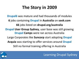 The Story in 2009
 Drupal6 was mature and had thousands of modules
  6 jobs containing Drupal in Australia on seek.com
         66 jobs listed on drupal.org/australia
Drupal User Group Sydney, user base was still growing
       Drupal Camps were ran across Australia
 Large Corporates like Suncorp start adopting Drupal
 Acquia was starting to offer services around Drupal
      Still no formal training offering in Australia

                             Learning Drupal Sydney
 