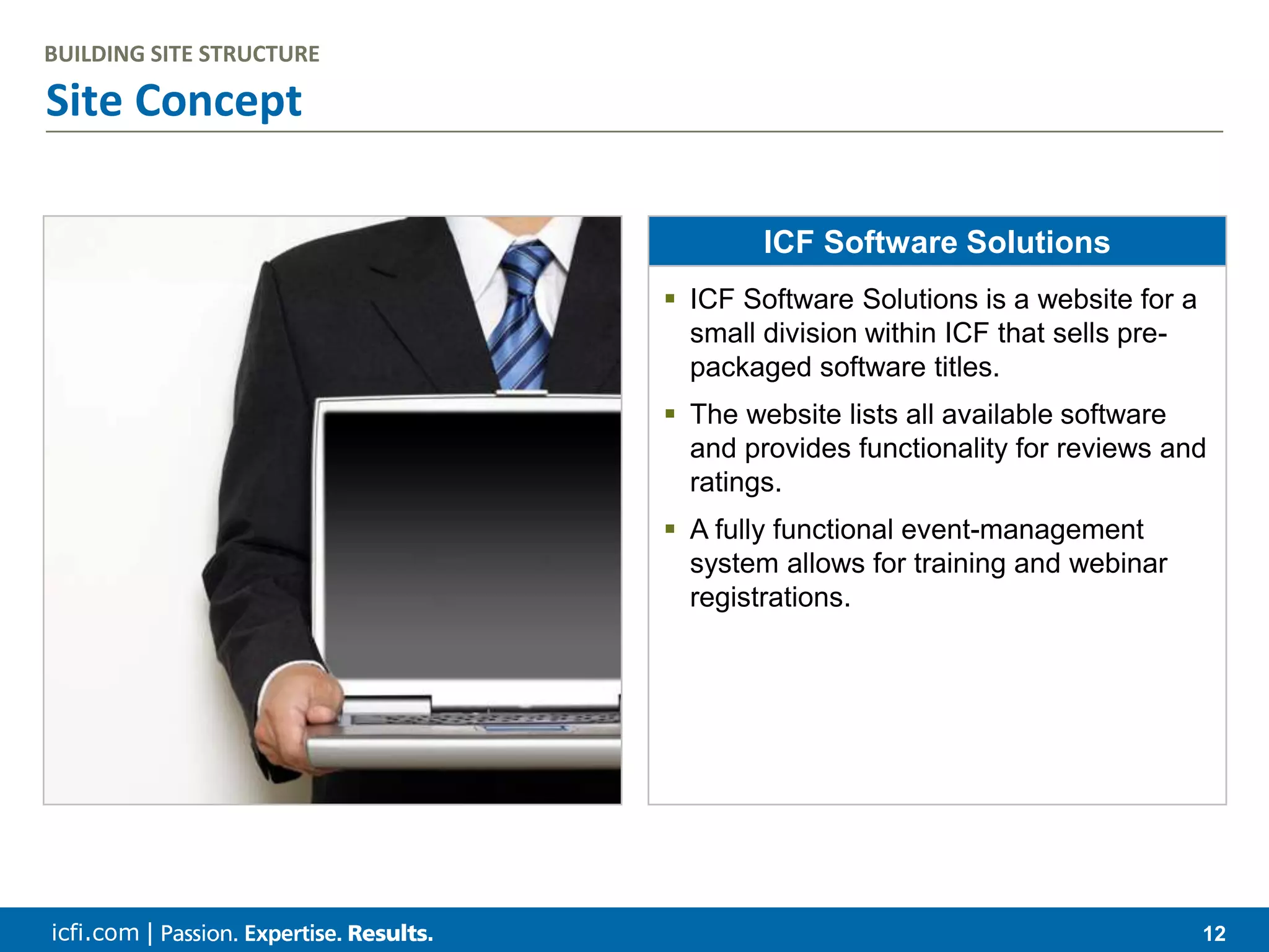 icfi.com | 12 Site Concept BUILDING SITE STRUCTURE ICF Software Solutions  ICF Software Solutions is a website for a small division within ICF that sells pre- packaged software titles.  The website lists all available software and provides functionality for reviews and ratings.  A fully functional event-management system allows for training and webinar registrations. 