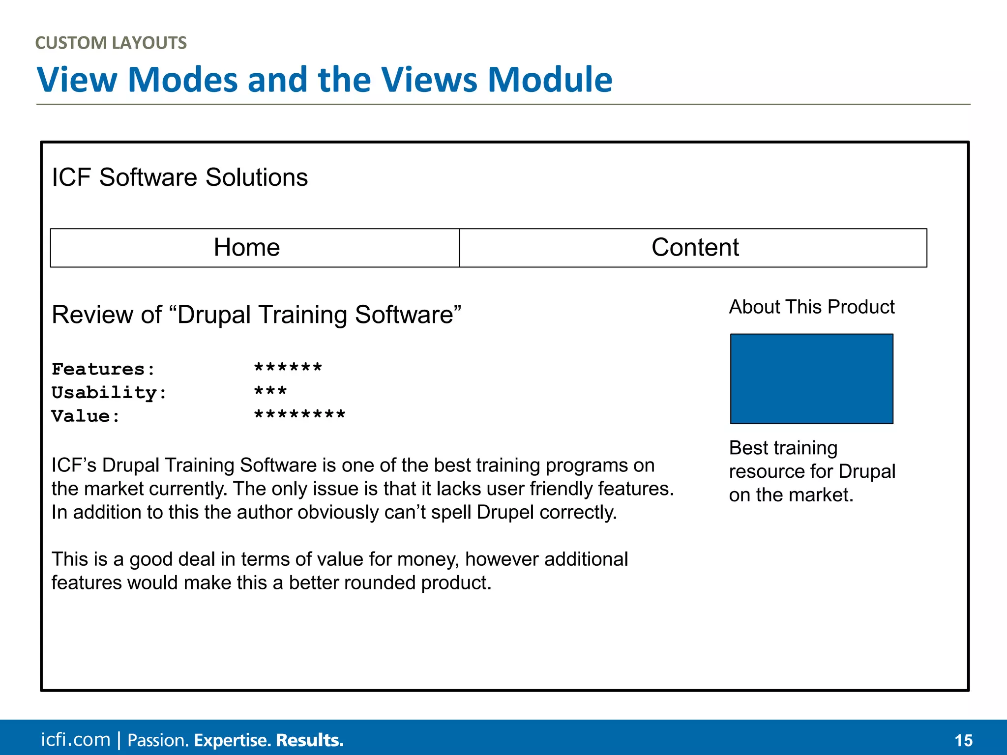 icfi.com | 15 View Modes and the Views Module CUSTOM LAYOUTS ICF Software Solutions Home Content Review of “Drupal Training Software” Features: ****** Usability: *** Value: ******** ICF’s Drupal Training Software is one of the best training programs on the market currently. The only issue is that it lacks user friendly features. In addition to this the author obviously can’t spell Drupel correctly. This is a good deal in terms of value for money, however additional features would make this a better rounded product. About This Product Best training resource for Drupal on the market. 