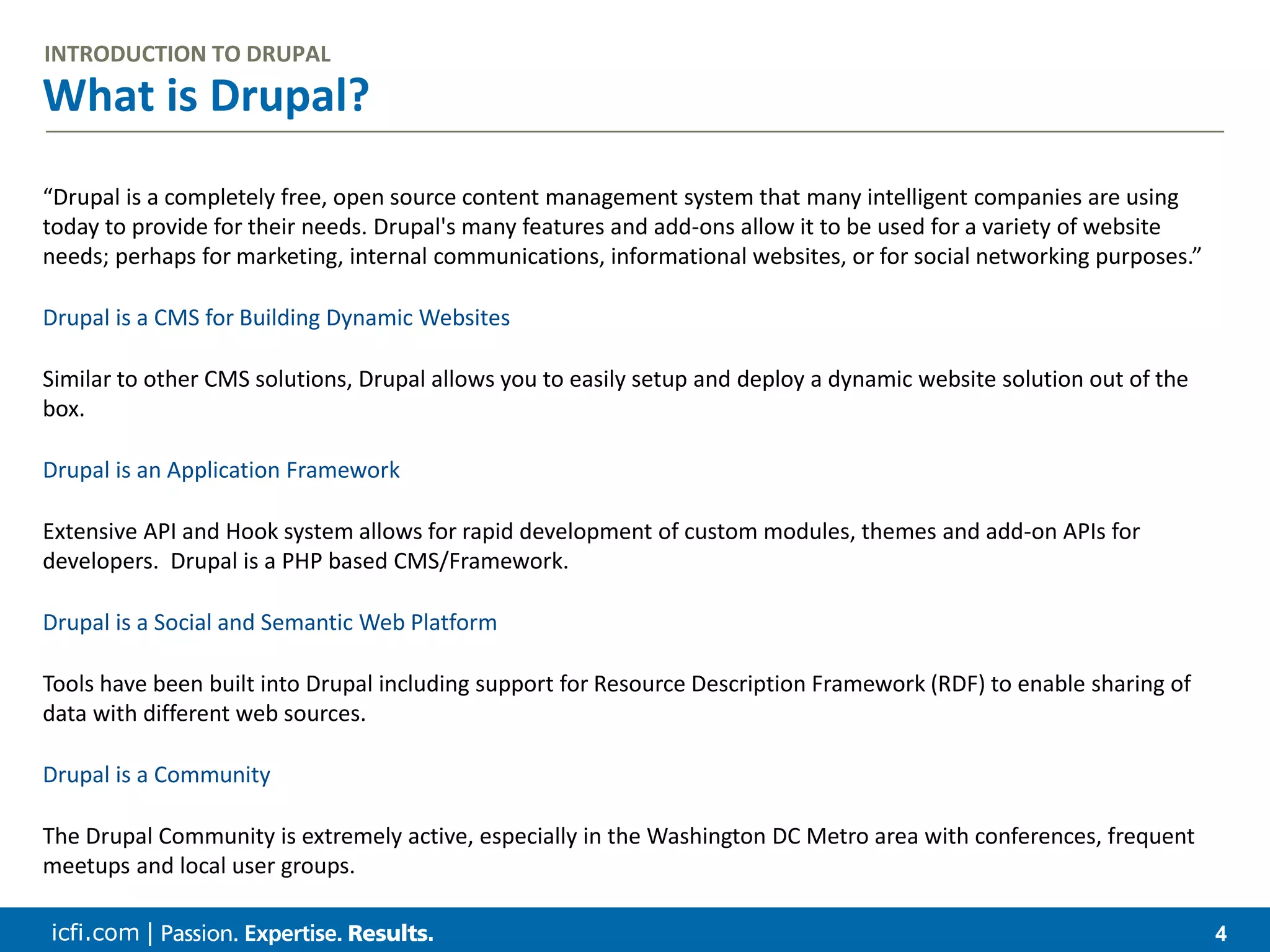 icfi.com | 4 What is Drupal? INTRODUCTION TO DRUPAL “Drupal is a completely free, open source content management system that many intelligent companies are using today to provide for their needs. Drupal's many features and add-ons allow it to be used for a variety of website needs; perhaps for marketing, internal communications, informational websites, or for social networking purposes.” Drupal is a CMS for Building Dynamic Websites Similar to other CMS solutions, Drupal allows you to easily setup and deploy a dynamic website solution out of the box. Drupal is an Application Framework Extensive API and Hook system allows for rapid development of custom modules, themes and add-on APIs for developers. Drupal is a PHP based CMS/Framework. Drupal is a Social and Semantic Web Platform Tools have been built into Drupal including support for Resource Description Framework (RDF) to enable sharing of data with different web sources. Drupal is a Community The Drupal Community is extremely active, especially in the Washington DC Metro area with conferences, frequent meetups and local user groups. 