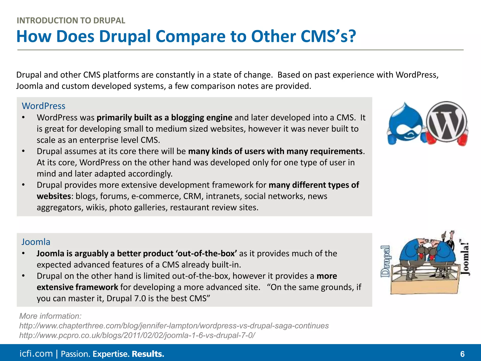 icfi.com | 6 How Does Drupal Compare to Other CMS’s? INTRODUCTION TO DRUPAL Drupal and other CMS platforms are constantly in a state of change. Based on past experience with WordPress, Joomla and custom developed systems, a few comparison notes are provided. WordPress • WordPress was primarily built as a blogging engine and later developed into a CMS. It is great for developing small to medium sized websites, however it was never built to scale as an enterprise level CMS. • Drupal assumes at its core there will be many kinds of users with many requirements. At its core, WordPress on the other hand was developed only for one type of user in mind and later adapted accordingly. • Drupal provides more extensive development framework for many different types of websites: blogs, forums, e-commerce, CRM, intranets, social networks, news aggregators, wikis, photo galleries, restaurant review sites. Joomla • Joomla is arguably a better product ‘out-of-the-box’ as it provides much of the expected advanced features of a CMS already built-in. • Drupal on the other hand is limited out-of-the-box, however it provides a more extensive framework for developing a more advanced site. “On the same grounds, if you can master it, Drupal 7.0 is the best CMS” More information: http://www.chapterthree.com/blog/jennifer-lampton/wordpress-vs-drupal-saga-continues http://www.pcpro.co.uk/blogs/2011/02/02/joomla-1-6-vs-drupal-7-0/ 