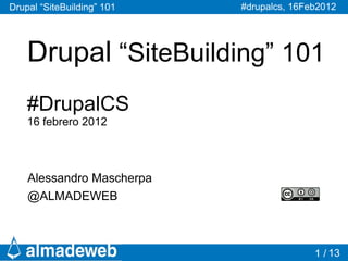 Drupal “SiteBuilding” 101   #drupalcs, 16Feb2012




    Drupal “SiteBuilding” 101
    #DrupalCS
    16 febrero 2012




    Alessandro Mascherpa
    @ALMADEWEB



                                           1 / 13
 