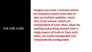 1 
THE USE CASE 
Imagine you have a scenario where 
an enterprise wants to be able to 
spin up multiple websites, micro 
sites to be precise, which are 
independent of each other, allow for 
pushing and pulling content from a 
single source of truth or from each 
other, are easily manageable and 
independently configurable. 
 