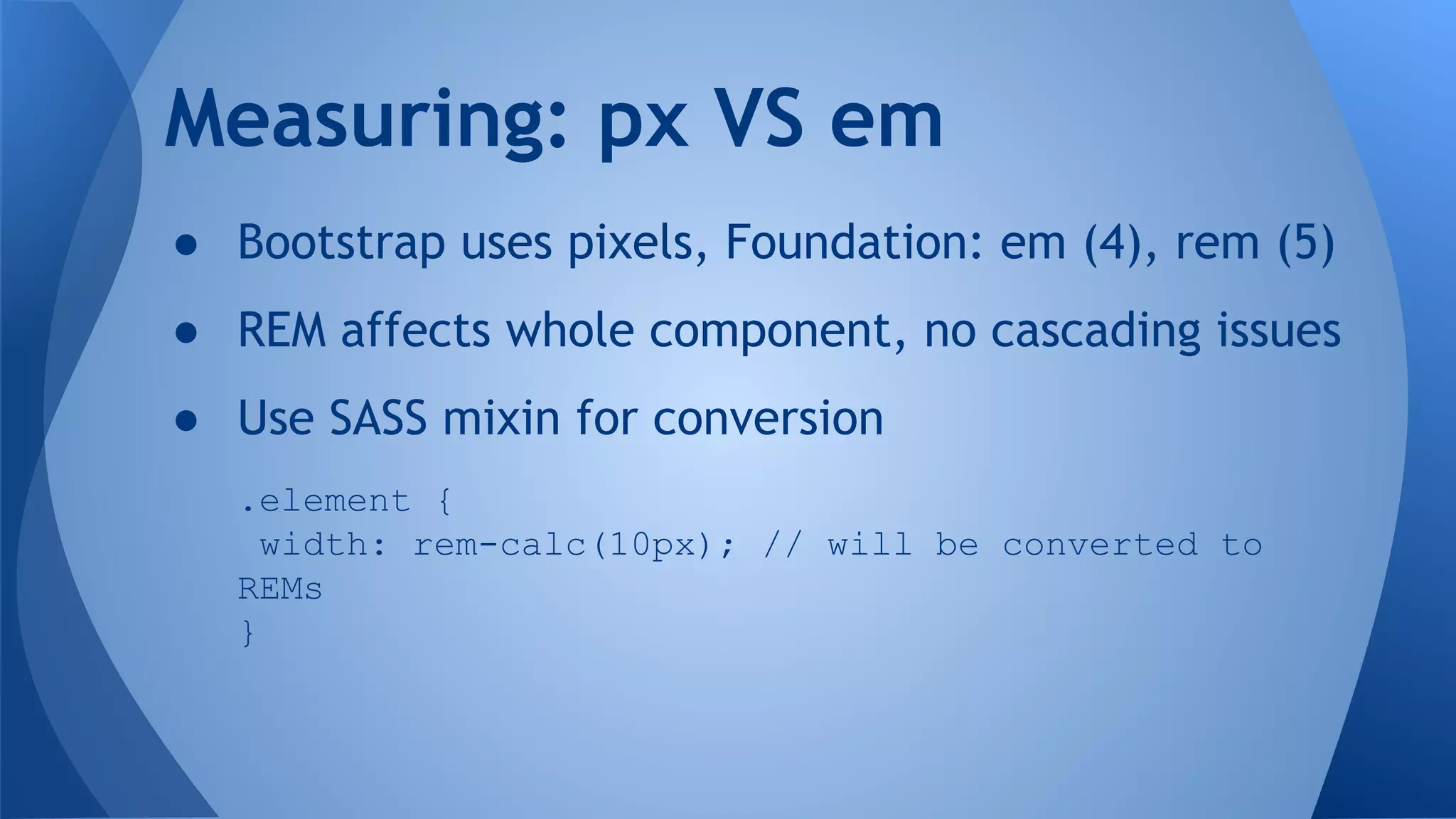 ● Bootstrap uses pixels, Foundation: em (4), rem (5)
● REM affects whole component, no cascading issues
● Use SASS mixin for conversion
.element {
width: rem-calc(10px); // will be converted to
REMs
}
Measuring: px VS em
 
