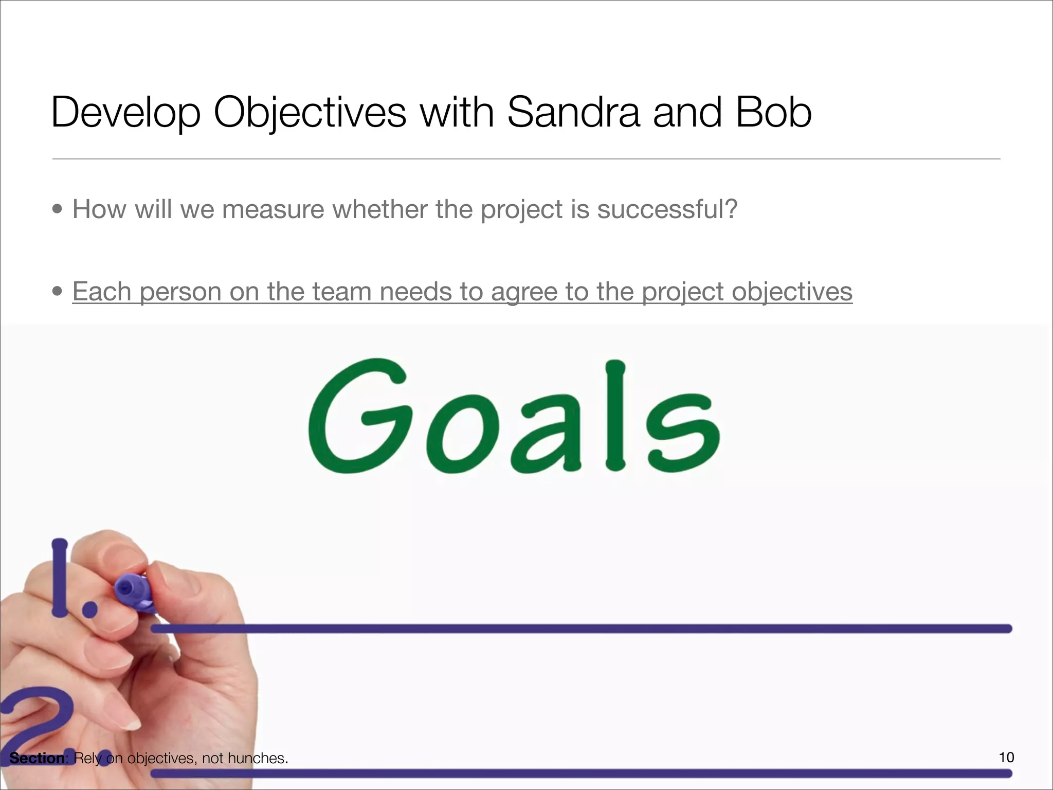 Develop Objectives with Sandra and Bob

      • How will we measure whether the project is successful?


      • Each person on the team needs to agree to the project objectives




Section: Rely on objectives, not hunches.                                  10
 