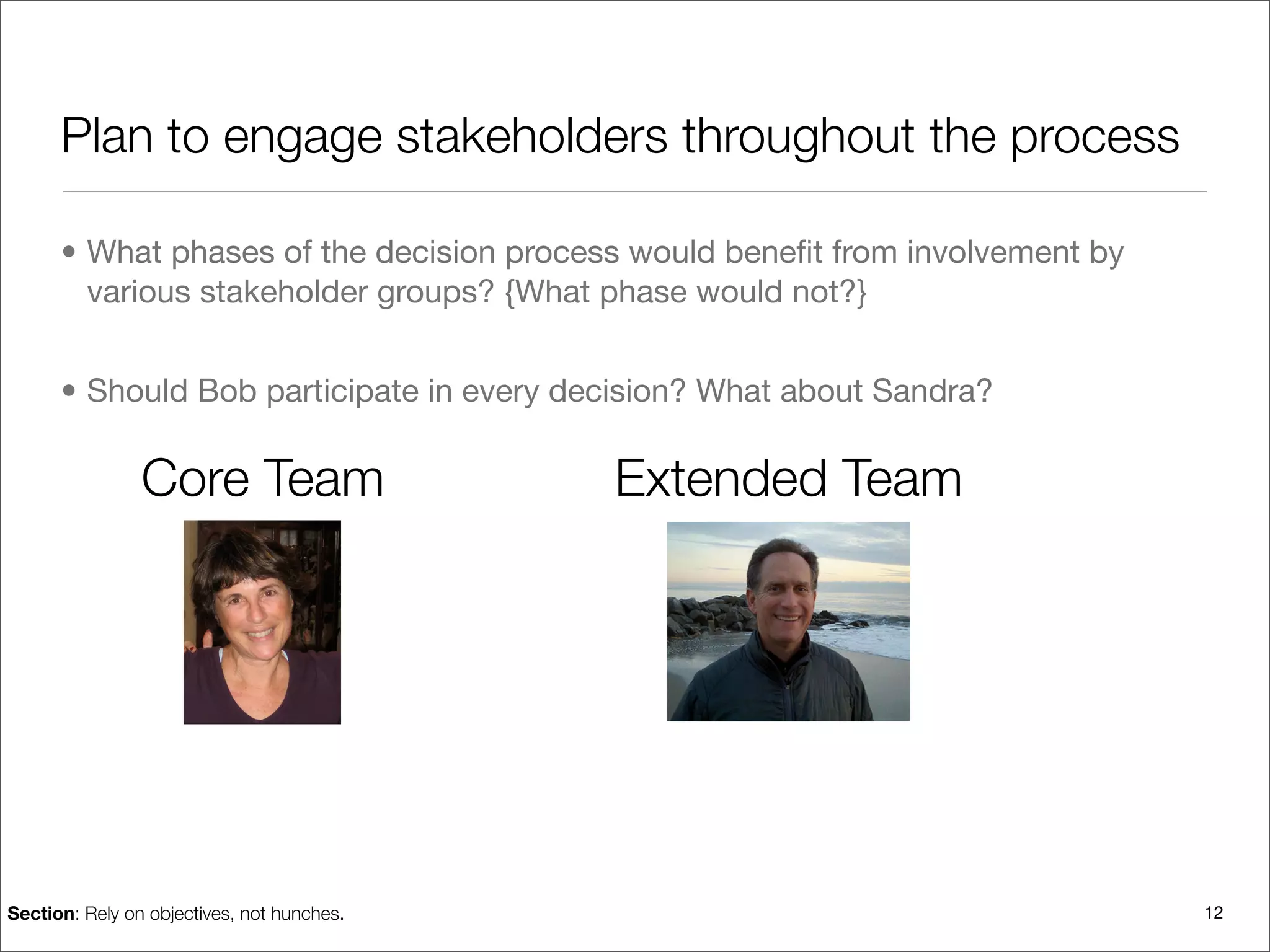 Plan to engage stakeholders throughout the process

      • What phases of the decision process would beneﬁt from involvement by
        various stakeholder groups? {What phase would not?}


      • Should Bob participate in every decision? What about Sandra?

                Core Team                   Extended Team




Section: Rely on objectives, not hunches.                                      12
 